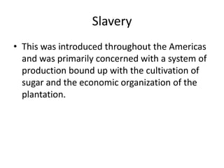 Slavery
• This was introduced throughout the Americas
and was primarily concerned with a system of
production bound up with the cultivation of
sugar and the economic organization of the
plantation.
 