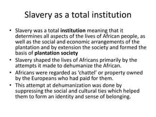 Slavery as a total institution
• Slavery was a total institution meaning that it
determines all aspects of the lives of African people, as
well as the social and economic arrangements of the
plantation and by extension the society and formed the
basis of plantation society
• Slavery shaped the lives of Africans primarily by the
attempts it made to dehumanize the African.
• Africans were regarded as ‘chattel’ or property owned
by the Europeans who had paid for them.
• This attempt at dehumanization was done by
suppressing the social and cultural ties which helped
them to form an identity and sense of belonging.
 