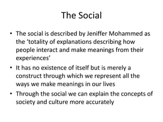 The Social
• The social is described by Jeniffer Mohammed as
the ‘totality of explanations describing how
people interact and make meanings from their
experiences’
• It has no existence of itself but is merely a
construct through which we represent all the
ways we make meanings in our lives
• Through the social we can explain the concepts of
society and culture more accurately
 