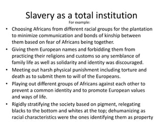 Slavery as a total institution
For example:
• Choosing Africans from different racial groups for the plantation
to minimize communication and bonds of kinship between
them based on fear of Africans being together.
• Giving them European names and forbidding them from
practicing their religions and customs so any semblance of
family life as well as solidarity and identity was discouraged.
• Meeting out harsh physical punishment including torture and
death as to submit them to will of the Europeans.
• Playing out different groups of Africans against each other to
prevent a common identity and to promote European values
and ways of life.
• Rigidly stratifying the society based on pigment, relegating
blacks to the bottom and whites at the top; dehumanizing as
racial characteristics were the ones identifying them as property
 