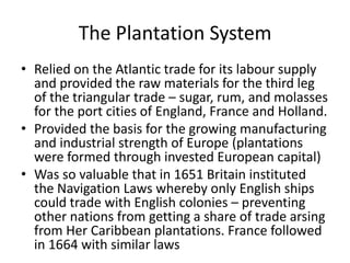 The Plantation System
• Relied on the Atlantic trade for its labour supply
and provided the raw materials for the third leg
of the triangular trade – sugar, rum, and molasses
for the port cities of England, France and Holland.
• Provided the basis for the growing manufacturing
and industrial strength of Europe (plantations
were formed through invested European capital)
• Was so valuable that in 1651 Britain instituted
the Navigation Laws whereby only English ships
could trade with English colonies – preventing
other nations from getting a share of trade arsing
from Her Caribbean plantations. France followed
in 1664 with similar laws
 