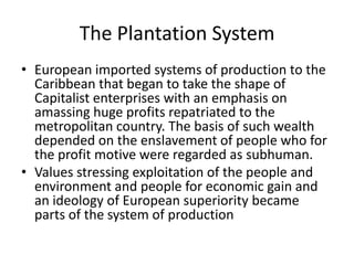 The Plantation System
• European imported systems of production to the
Caribbean that began to take the shape of
Capitalist enterprises with an emphasis on
amassing huge profits repatriated to the
metropolitan country. The basis of such wealth
depended on the enslavement of people who for
the profit motive were regarded as subhuman.
• Values stressing exploitation of the people and
environment and people for economic gain and
an ideology of European superiority became
parts of the system of production
 