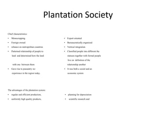 Plantation Society
Chief characteristics:
• Monocropping • Export oriented
• Foreign owned • Bureaucratically organized
• reliance on metropolitan countries • Vertical integration
• Patterned relationship of people to • Classified people into different the
land and determined how the land statuses together with formal people
live on definition of the
with one between them relationship another
• Gave rise to peasantry we • It was both a social and an
experience in the region today. economic system
The advantages of the plantation system:
• regular and efficient production, • planning for depreciation
• uniformly high quality products, • scientific research and
 