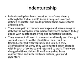 Indentureship
• Indentureship has been described as a ‘new slavery
although the Indian and Chinese immigrants weren't
defined as chattel and could practice their own customs
and religions.
• They were paid extremely low wages and were always in
debt to the company store where they were coerced to buy
goods with substandard living and sanitation facilities.
• They were not allowed to move around freely and if caught
some distance from the plantation they could be
flogged, charged with vagrancy and jailed. If they
attempted to run away they were hunted down charged
with breach of contract and returned to work. They were
charged with exorbitant fines & many died from
malnutrition and suffered from malaria, yaws and
dysentery.
 