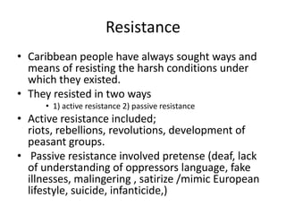 Resistance
• Caribbean people have always sought ways and
means of resisting the harsh conditions under
which they existed.
• They resisted in two ways
• 1) active resistance 2) passive resistance
• Active resistance included;
riots, rebellions, revolutions, development of
peasant groups.
• Passive resistance involved pretense (deaf, lack
of understanding of oppressors language, fake
illnesses, malingering , satirize /mimic European
lifestyle, suicide, infanticide,)
 