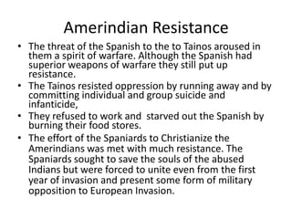 Amerindian Resistance
• The threat of the Spanish to the to Tainos aroused in
them a spirit of warfare. Although the Spanish had
superior weapons of warfare they still put up
resistance.
• The Tainos resisted oppression by running away and by
committing individual and group suicide and
infanticide,
• They refused to work and starved out the Spanish by
burning their food stores.
• The effort of the Spaniards to Christianize the
Amerindians was met with much resistance. The
Spaniards sought to save the souls of the abused
Indians but were forced to unite even from the first
year of invasion and present some form of military
opposition to European Invasion.
 