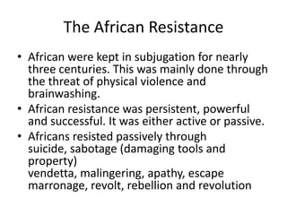 The African Resistance
• African were kept in subjugation for nearly
three centuries. This was mainly done through
the threat of physical violence and
brainwashing.
• African resistance was persistent, powerful
and successful. It was either active or passive.
• Africans resisted passively through
suicide, sabotage (damaging tools and
property)
vendetta, malingering, apathy, escape
marronage, revolt, rebellion and revolution
 
