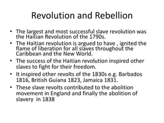 Revolution and Rebellion
• The largest and most successful slave revolution was
the Haitian Revolution of the 1790s.
• The Haitian revolution is argued to have , ignited the
flame of liberation for all slaves throughout the
Caribbean and the New World.
• The success of the Haitian revolution inspired other
slaves to fight for their freedom.
• It inspired other revolts of the 1830s e.g. Barbados
1816, British Guiana 1823, Jamaica 1831.
• These slave revolts contributed to the abolition
movement in England and finally the abolition of
slavery in 1838
 