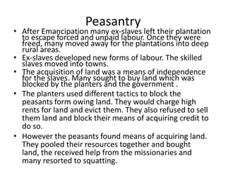 Peasantry
• After Emancipation many ex-slaves left their plantation
to escape forced and unpaid labour. Once they were
freed, many moved away for the plantations into deep
rural areas.
• Ex-slaves developed new forms of labour. The skilled
slaves moved into towns.
• The acquisition of land was a means of independence
for the slaves. Many sought to buy land which was
blocked by the planters and the government .
• The planters used different tactics to block the
peasants form owing land. They would charge high
rents for land and evict them. They also refused to sell
them land and block their means of acquiring credit to
do so.
• However the peasants found means of acquiring land.
They pooled their resources together and bought
land, the received help from the missionaries and
many resorted to squatting.
 