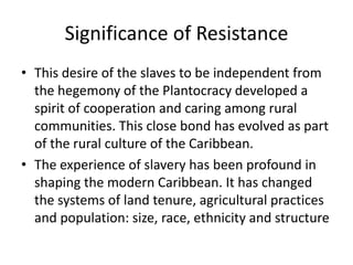 Significance of Resistance
• This desire of the slaves to be independent from
the hegemony of the Plantocracy developed a
spirit of cooperation and caring among rural
communities. This close bond has evolved as part
of the rural culture of the Caribbean.
• The experience of slavery has been profound in
shaping the modern Caribbean. It has changed
the systems of land tenure, agricultural practices
and population: size, race, ethnicity and structure
 