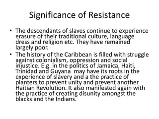 Significance of Resistance
• The descendants of slaves continue to experience
erasure of their traditional culture, language
dress and religion etc. They have remained
largely poor.
• The history of the Caribbean is filled with struggle
against colonialism, oppression and social
injustice. E.g. in the politics of Jamaica, Haiti,
Trinidad and Guyana may have its roots in the
experience of slavery and a the practice of
planters to prevent unity and prevent another
Haitian Revolution. It also manifested again with
the practice of creating disunity amongst the
blacks and the Indians.
 
