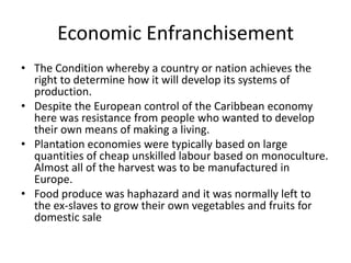 Economic Enfranchisement
• The Condition whereby a country or nation achieves the
right to determine how it will develop its systems of
production.
• Despite the European control of the Caribbean economy
here was resistance from people who wanted to develop
their own means of making a living.
• Plantation economies were typically based on large
quantities of cheap unskilled labour based on monoculture.
Almost all of the harvest was to be manufactured in
Europe.
• Food produce was haphazard and it was normally left to
the ex-slaves to grow their own vegetables and fruits for
domestic sale
 