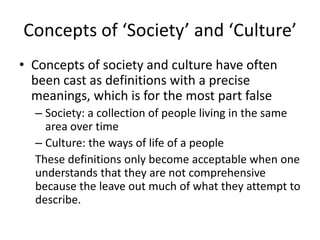 Concepts of ‘Society’ and ‘Culture’
• Concepts of society and culture have often
been cast as definitions with a precise
meanings, which is for the most part false
– Society: a collection of people living in the same
area over time
– Culture: the ways of life of a people
These definitions only become acceptable when one
understands that they are not comprehensive
because the leave out much of what they attempt to
describe.
 