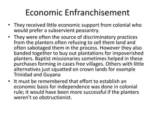 Economic Enfranchisement
• They received little economic support from colonial who
would prefer a subservient peasantry.
• They were often the source of discriminatory practices
from the planters often refusing to sell them land and
often sabotaged them in the process. However they also
banded together to buy out plantations for impoverished
planters. Baptist missionaries sometimes helped in these
purchases forming in cases free villages. Others with little
alternatives just squatted on crown lands for example
Trinidad and Guyana
• It must be remembered that effort to establish an
economic basis for independence was done in colonial
rule; it would have been more successful if the planters
weren’t so obstructionist.
 