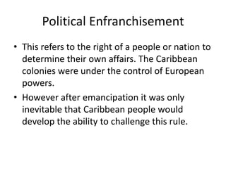 Political Enfranchisement
• This refers to the right of a people or nation to
determine their own affairs. The Caribbean
colonies were under the control of European
powers.
• However after emancipation it was only
inevitable that Caribbean people would
develop the ability to challenge this rule.
 