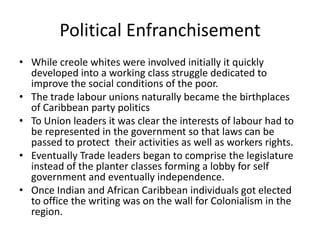 Political Enfranchisement
• While creole whites were involved initially it quickly
developed into a working class struggle dedicated to
improve the social conditions of the poor.
• The trade labour unions naturally became the birthplaces
of Caribbean party politics
• To Union leaders it was clear the interests of labour had to
be represented in the government so that laws can be
passed to protect their activities as well as workers rights.
• Eventually Trade leaders began to comprise the legislature
instead of the planter classes forming a lobby for self
government and eventually independence.
• Once Indian and African Caribbean individuals got elected
to office the writing was on the wall for Colonialism in the
region.
 