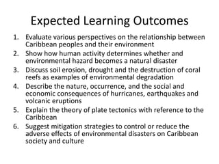 Expected Learning Outcomes
1. Evaluate various perspectives on the relationship between
Caribbean peoples and their environment
2. Show how human activity determines whether and
environmental hazard becomes a natural disaster
3. Discuss soil erosion, drought and the destruction of coral
reefs as examples of environmental degradation
4. Describe the nature, occurrence, and the social and
economic consequences of hurricanes, earthquakes and
volcanic eruptions
5. Explain the theory of plate tectonics with reference to the
Caribbean
6. Suggest mitigation strategies to control or reduce the
adverse effects of environmental disasters on Caribbean
society and culture
 