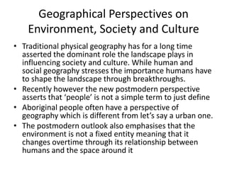 Geographical Perspectives on
Environment, Society and Culture
• Traditional physical geography has for a long time
asserted the dominant role the landscape plays in
influencing society and culture. While human and
social geography stresses the importance humans have
to shape the landscape through breakthroughs.
• Recently however the new postmodern perspective
asserts that ‘people’ is not a simple term to just define
• Aboriginal people often have a perspective of
geography which is different from let’s say a urban one.
• The postmodern outlook also emphasises that the
environment is not a fixed entity meaning that it
changes overtime through its relationship between
humans and the space around it
 