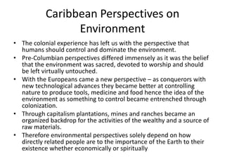 Caribbean Perspectives on
Environment
• The colonial experience has left us with the perspective that
humans should control and dominate the environment.
• Pre-Columbian perspectives differed immensely as it was the belief
that the environment was sacred, devoted to worship and should
be left virtually untouched.
• With the Europeans came a new perspective – as conquerors with
new technological advances they became better at controlling
nature to produce tools, medicine and food hence the idea of the
environment as something to control became entrenched through
colonization.
• Through capitalism plantations, mines and ranches became an
organized backdrop for the activities of the wealthy and a source of
raw materials.
• Therefore environmental perspectives solely depend on how
directly related people are to the importance of the Earth to their
existence whether economically or spiritually
 
