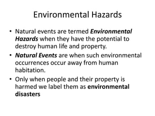 Environmental Hazards
• Natural events are termed Environmental
Hazards when they have the potential to
destroy human life and property.
• Natural Events are when such environmental
occurrences occur away from human
habitation.
• Only when people and their property is
harmed we label them as environmental
disasters
 