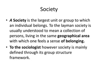 Society
• A Society is the largest unit or group to which
an individual belongs. To the layman society is
usually understood to mean a collection of
persons, living in the same geographical area
with which one feels a sense of belonging.
• To the sociologist however society is mainly
defined through its group structure
framework.
 