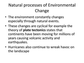 Natural processes of Environmental
Change
• The environment constantly changes
especially through natural events.
• These changes are cyclical for example the
theory of plate tectonics states that
continents have been moving for millions of
years causing volcanic activity and
earthquakes.
• Hurricanes also continue to wreak havoc on
the landscape
 