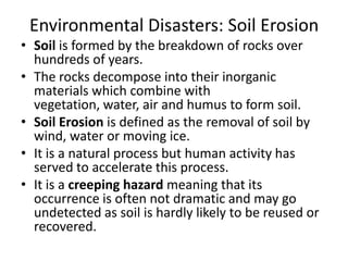 Environmental Disasters: Soil Erosion
• Soil is formed by the breakdown of rocks over
hundreds of years.
• The rocks decompose into their inorganic
materials which combine with
vegetation, water, air and humus to form soil.
• Soil Erosion is defined as the removal of soil by
wind, water or moving ice.
• It is a natural process but human activity has
served to accelerate this process.
• It is a creeping hazard meaning that its
occurrence is often not dramatic and may go
undetected as soil is hardly likely to be reused or
recovered.
 