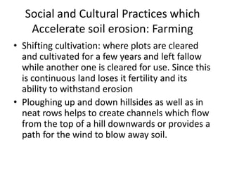 Social and Cultural Practices which
Accelerate soil erosion: Farming
• Shifting cultivation: where plots are cleared
and cultivated for a few years and left fallow
while another one is cleared for use. Since this
is continuous land loses it fertility and its
ability to withstand erosion
• Ploughing up and down hillsides as well as in
neat rows helps to create channels which flow
from the top of a hill downwards or provides a
path for the wind to blow away soil.
 