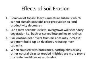 Effects of Soil Erosion
1. Removal of topsoil leaves immature subsoils which
cannot sustain previous crop production so land
productivity decreases
2. Land may become useless; overgrown will secondary
vegetation i.e. bush or carved into gullies or ravines
3. Soil erosion near rivers from hillsides may increase
sediment build-up on riverbeds reducing river
capacity.
4. When coupled with hurricanes, earthquakes or any
other natural disaster eroded hillsides are more prone
to create landslides or mudslides
 