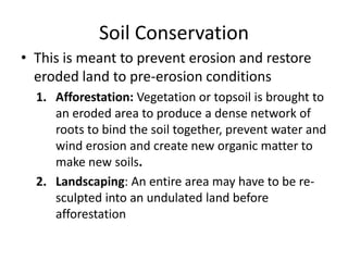 Soil Conservation
• This is meant to prevent erosion and restore
eroded land to pre-erosion conditions
1. Afforestation: Vegetation or topsoil is brought to
an eroded area to produce a dense network of
roots to bind the soil together, prevent water and
wind erosion and create new organic matter to
make new soils.
2. Landscaping: An entire area may have to be re-
sculpted into an undulated land before
afforestation
 