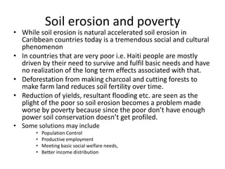 Soil erosion and poverty
• While soil erosion is natural accelerated soil erosion in
Caribbean countries today is a tremendous social and cultural
phenomenon
• In countries that are very poor i.e. Haiti people are mostly
driven by their need to survive and fulfil basic needs and have
no realization of the long term effects associated with that.
• Deforestation from making charcoal and cutting forests to
make farm land reduces soil fertility over time.
• Reduction of yields, resultant flooding etc. are seen as the
plight of the poor so soil erosion becomes a problem made
worse by poverty because since the poor don’t have enough
power soil conservation doesn’t get profiled.
• Some solutions may include
• Population Control
• Productive employment
• Meeting basic social welfare needs,
• Better income distribution
 