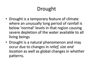 Drought
• Drought is a temporary feature of climate
where an unusually long period of rainfall is
below ‘normal’ levels in that region causing
severe depletion of the water available to all
living beings
• Drought is a natural phenomenon and may
occur due to changes in relief, size and
location as well as global changes in whether
patterns.
 