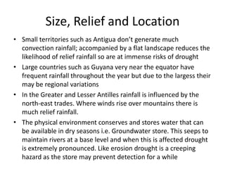 Size, Relief and Location
• Small territories such as Antigua don’t generate much
convection rainfall; accompanied by a flat landscape reduces the
likelihood of relief rainfall so are at immense risks of drought
• Large countries such as Guyana very near the equator have
frequent rainfall throughout the year but due to the largess their
may be regional variations
• In the Greater and Lesser Antilles rainfall is influenced by the
north-east trades. Where winds rise over mountains there is
much relief rainfall.
• The physical environment conserves and stores water that can
be available in dry seasons i.e. Groundwater store. This seeps to
maintain rivers at a base level and when this is affected drought
is extremely pronounced. Like erosion drought is a creeping
hazard as the store may prevent detection for a while
 