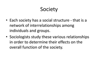 Society
• Each society has a social structure - that is a
network of interrelationships among
individuals and groups.
• Sociologists study these various relationships
in order to determine their effects on the
overall function of the society.
 