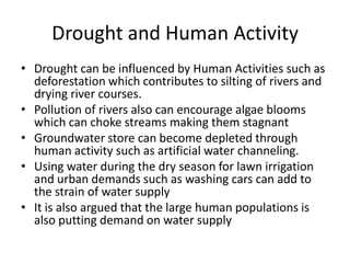 Drought and Human Activity
• Drought can be influenced by Human Activities such as
deforestation which contributes to silting of rivers and
drying river courses.
• Pollution of rivers also can encourage algae blooms
which can choke streams making them stagnant
• Groundwater store can become depleted through
human activity such as artificial water channeling.
• Using water during the dry season for lawn irrigation
and urban demands such as washing cars can add to
the strain of water supply
• It is also argued that the large human populations is
also putting demand on water supply
 