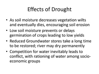 Effects of Drought
• As soil moisture decreases vegetation wilts
and eventually dies, encouraging soil erosion
• Low soil moisture prevents or delays
germination of crops leading to low yields
• Reduced Groundwater stores take a long time
to be restored; river may dry permanently
• Competition for water inevitably leads to
conflict, with rationing of water among socio-
economic groups
 