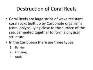 Destruction of Coral Reefs
• Coral Reefs are large strips of wave resistant
coral rocks built up by Carbonate organisms
(coral polyps) lying close to the surface of the
sea, cemented together to form a physical
structure.
• In the Caribbean there are three types:
1. Barrier
2. Fringing
3. Atoll
 