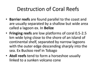 Destruction of Coral Reefs
• Barrier reefs are found parallel to the coast and
are usually separated by a shallow but wide area
called a lagoon ex. In Belize
• Fringing reefs are low platforms of coral 0.5-2.5
km wide lying close to the shore of an island of
continental shelf, separated by narrow lagoons
with the outer edge descending sharply into the
sea. Ex Buckoo reef in Tobago
• Atoll reefs tend to form a horseshoe usually
linked to a sunken volcano cone
 