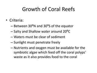 Growth of Coral Reefs
• Criteria:
– Between 30⁰N and 30⁰S of the equator
– Salty and Shallow water around 20⁰C
– Waters must be clear of sediment
– Sunlight must penetrate freely
– Nutrients and oxygen must be available for the
symbiotic algae which feed off the coral polyps’
waste as it also provides food to the coral
 