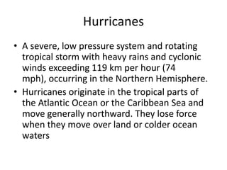 Hurricanes
• A severe, low pressure system and rotating
tropical storm with heavy rains and cyclonic
winds exceeding 119 km per hour (74
mph), occurring in the Northern Hemisphere.
• Hurricanes originate in the tropical parts of
the Atlantic Ocean or the Caribbean Sea and
move generally northward. They lose force
when they move over land or colder ocean
waters
 