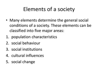Elements of a society
• Many elements determine the general social
conditions of a society. These elements can be
classified into five major areas:
1. population characteristics
2. social behaviour
3. social institutions
4. cultural influences
5. social change
 