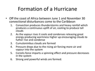 Formation of a Hurricane
• Off the coast of Africa between June 1 and November 30
convectional disturbances come to the Caribbean
1. Convection produces thunderstorms and heavy rainfall which
produces a continuous uplift of air, cooling to produce tall
clouds
2. As the vapour rises it cools and condenses releasing great
energy producing warmness higher up encouraging clouds to
futher rise and condense
3. Cumulonimbus clouds are formed
4. Pressure drops due to the rising air forcing more air and
vapour into the system
5. Coriolis force imparts a spinning effect and pressure decreases
in the system
6. Strong and powerful winds are formed.
 
