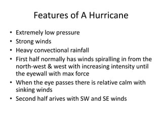 Features of A Hurricane
• Extremely low pressure
• Strong winds
• Heavy convectional rainfall
• First half normally has winds spiralling in from the
north-west & west with increasing intensity until
the eyewall with max force
• When the eye passes there is relative calm with
sinking winds
• Second half arives with SW and SE winds
 