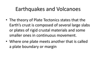 Earthquakes and Volcanoes
• The theory of Plate Tectonics states that the
Earth’s crust is composed of several large slabs
or plates of rigid crustal materials and some
smaller ones in continuous movement.
• Where one plate meets another that is called
a plate boundary or margin
 