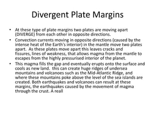 Divergent Plate Margins
• At these type of plate margins two plates are moving apart
(DIVERGE) from each other in opposite directions.
• Convection currents moving in opposite directions (caused by the
intense heat of the Earth's interior) in the mantle move two plates
apart. As these plates move apart this leaves cracks and
fissures, lines of weakness, that allows magma from the mantle to
escapes from the highly pressurised interior of the planet.
• This magma fills the gap and eventually erupts onto the surface and
cools as new land. this can create huge ridges of undersea
mountains and volcanoes such as the Mid-Atlantic Ridge, and
where these mountains poke above the level of the sea islands are
created. Both earthquakes and volcanoes can result at these
margins, the earthquakes caused by the movement of magma
through the crust. A reall
 
