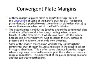 Convergent Plate Margins
• At these margins 2 plates move or CONVERGE together and
the Destruction of some of the Earth's crust results. An oceanic
plate (denser) is pushed towards a continental plate (less dense) by
convection currents deep within the Earth's interior.
• The oceanic plate is subducted (pushed under) the continental plate
at what is called a subduction zone, creating a deep ocean
trench. It is the Oceanic crust which sinks down into the mantle
because it is denser (heavier). As it descends friction, increasing
pressure and heat from the mantle melt the plate.
• Some of this molten material can work its way up through the
continental crust through fissures and cracks in the crust to collect
in magma chambers. This is often some distance from the margin
where magma can eventually re-emerge at the surface to create a
range of mountains. The movement of the plates grinding past one
another can create earthquakes,
 
