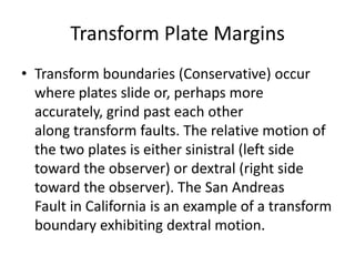 Transform Plate Margins
• Transform boundaries (Conservative) occur
where plates slide or, perhaps more
accurately, grind past each other
along transform faults. The relative motion of
the two plates is either sinistral (left side
toward the observer) or dextral (right side
toward the observer). The San Andreas
Fault in California is an example of a transform
boundary exhibiting dextral motion.
 