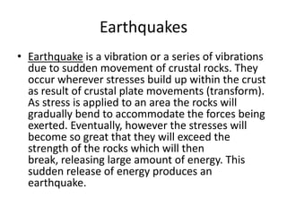 Earthquakes
• Earthquake is a vibration or a series of vibrations
due to sudden movement of crustal rocks. They
occur wherever stresses build up within the crust
as result of crustal plate movements (transform).
As stress is applied to an area the rocks will
gradually bend to accommodate the forces being
exerted. Eventually, however the stresses will
become so great that they will exceed the
strength of the rocks which will then
break, releasing large amount of energy. This
sudden release of energy produces an
earthquake.
 