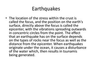 Earthquakes
• The location of the stress within the crust is
called the focus, and the position on the earth's
surface, directly above the focus is called the
epicenter, with the vibrations spreading outwards
in concentric circles from the point. The effect
that an earthquake has on the surface depends
on the types of rocks near the focus as well as the
distance from the epicenter. When earthquakes
originate under the ocean, it causes a disturbance
of the water which, then results in tsunamis
being generated.
 