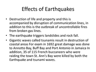 Effects of Earthquakes
• Destruction of life and property and this is
accompanied by disruption of communication lines, in
addition to this is the outbreak of uncontrollable fires
from broken gas lines.
• The earthquake triggers landslides and rock fall.
• Gigantic waves called tsunamis result in destruction of
coastal areas For exam in 1692 great damage was done
to Annotto Bay, Buff Bay and Port Antonio in Jamaica In
addition, 35 of 115 French buccaneers who were
raiding the town St. Ann's Bay were killed by both the
Earthquake and tsunami waves.
 